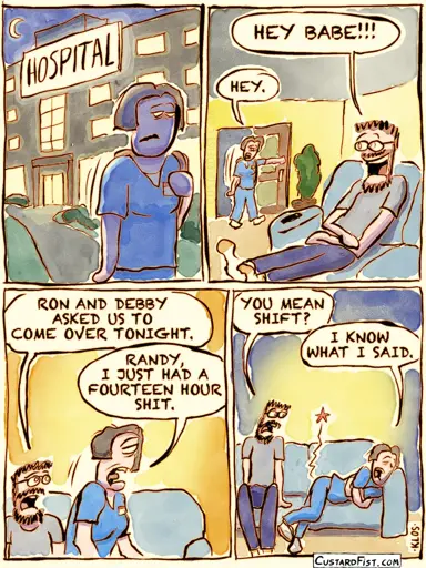 Panel 1:  A very tired nurse is leaving the hospital through the front door. Panel 2:  The nurse arrives home. Randy, her boyfriend, is sitting on the couch, waiting for her.  Randy excitedly says, "Hey babe!!!"  The nurse, clearly exhausted, responds with a simple, "Hey." Panel 3:  Randy says, "Ron and Debby asked us to come over tonight."  The nurse, still drained from work, replies, "Randy, I just had a fourteen-hour shit." Panel 4:  Randy looks confused and asks, "You mean shift?"  The nurse, laying down on the couch, replies, "I know what I said."