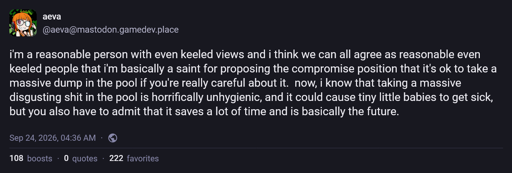 @aeva@mastodon.gamedev.place: i'm a reasonable person with even keeled views and i think we can all agree as reasonable even keeled people that i'm basically a saint for proposing the compromise position that it's ok to take a massive dump in the pool if you're really careful about it.  now, i know that taking a massive disgusting shit in the pool is horrifically unhygienic, and it could cause tiny little babies to get sick, but you also have to admit that it saves a lot of time and is basically the future.